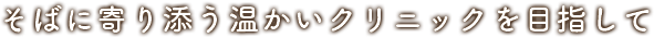 そばに寄り添う温かいクリニックを目指して